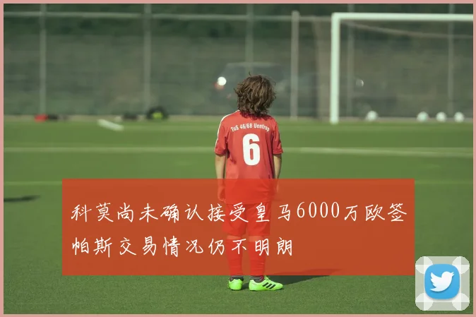 科莫尚未确认接受皇马6000万欧签帕斯交易情况仍不明朗