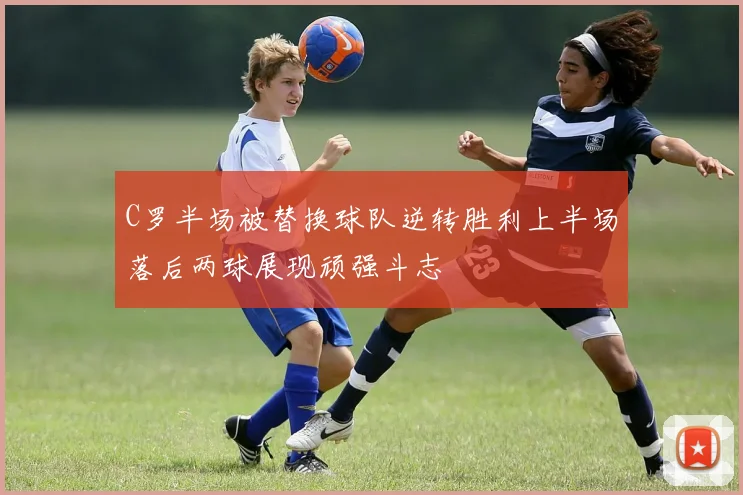 C罗半场被替换球队逆转胜利上半场落后两球展现顽强斗志