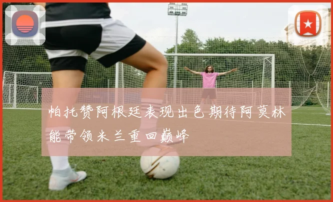 帕托赞阿根廷表现出色期待阿莫林能带领米兰重回巅峰