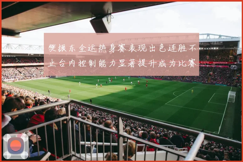 樊振东全运热身赛表现出色连胜不止台内控制能力显著提升成为比赛亮点