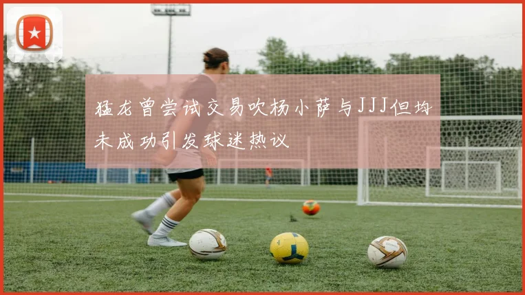 猛龙曾尝试交易吹杨小萨与JJJ但均未成功引发球迷热议