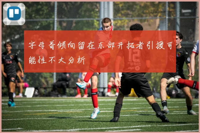 字母哥倾向留在东部开拓者引援可能性不大分析