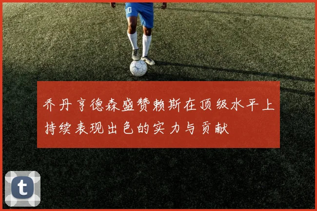 乔丹亨德森盛赞赖斯在顶级水平上持续表现出色的实力与贡献