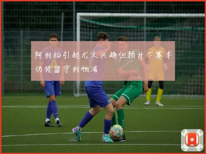 阿利松引起尤文兴趣但预计下赛季仍将留守利物浦