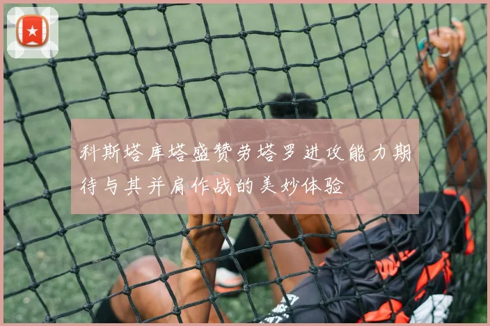 科斯塔库塔盛赞劳塔罗进攻能力期待与其并肩作战的美妙体验