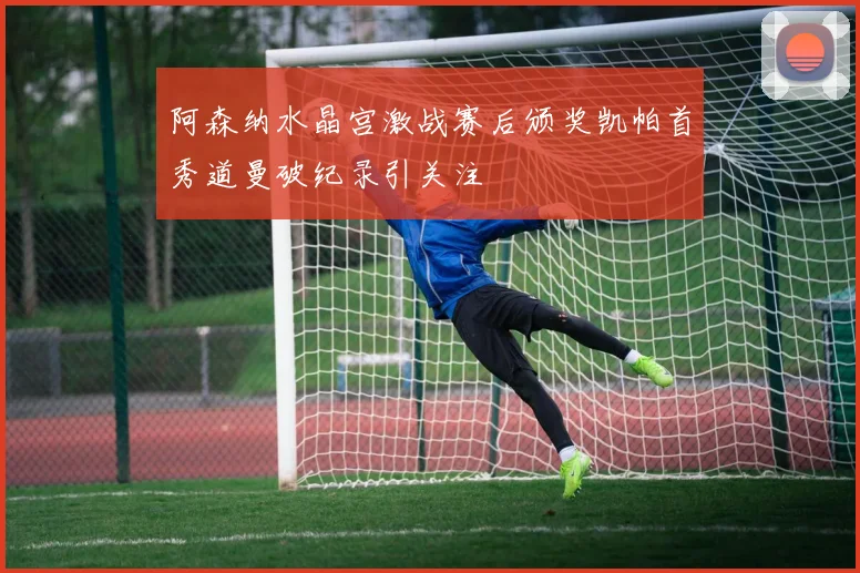 阿森纳水晶宫激战赛后颁奖凯帕首秀道曼破纪录引关注