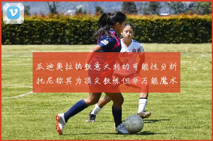瓜迪奥拉执教意大利的可能性分析托尼称其为顶尖教练但非万能魔术师