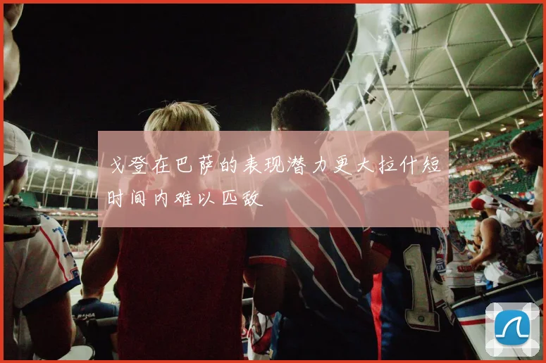 戈登在巴萨的表现潜力更大拉什短时间内难以匹敌