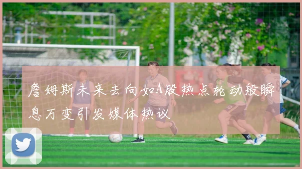 詹姆斯未来去向如A股热点轮动般瞬息万变引发媒体热议