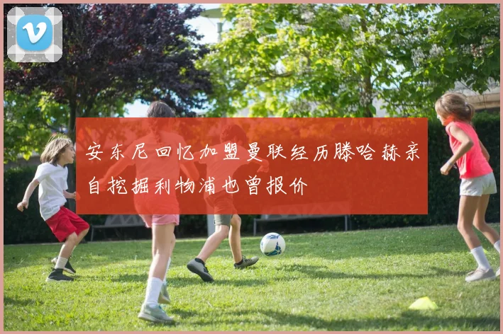 安东尼回忆加盟曼联经历滕哈赫亲自挖掘利物浦也曾报价