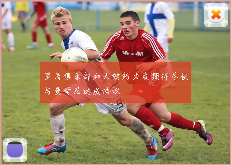 罗马俱乐部加大续约力度期待尽快与曼奇尼达成协议