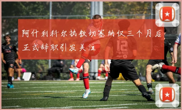 阿什利科尔执教切塞纳仅三个月后正式辞职引发关注