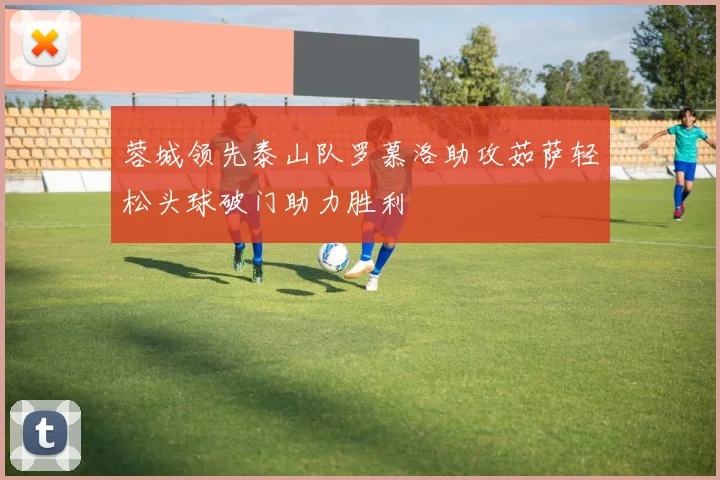 蓉城领先泰山队罗慕洛助攻茹萨轻松头球破门助力胜利