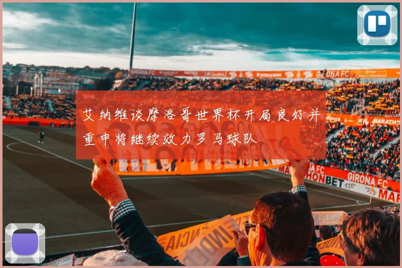 艾纳维谈摩洛哥世界杯开局良好并重申将继续效力罗马球队