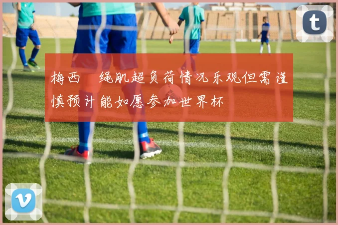 梅西腘绳肌超负荷情况乐观但需谨慎预计能如愿参加世界杯