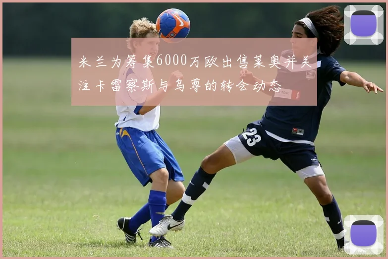 米兰为筹集6000万欧出售莱奥并关注卡雷察斯与乌尊的转会动态