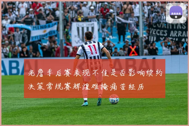 老詹季后赛表现不佳是否影响续约决策常规赛辉煌难掩痛苦经历