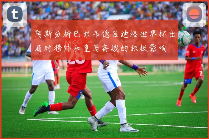 阿斯分析巴尔韦德吕迪格世界杯出局对穆帅和皇马备战的积极影响