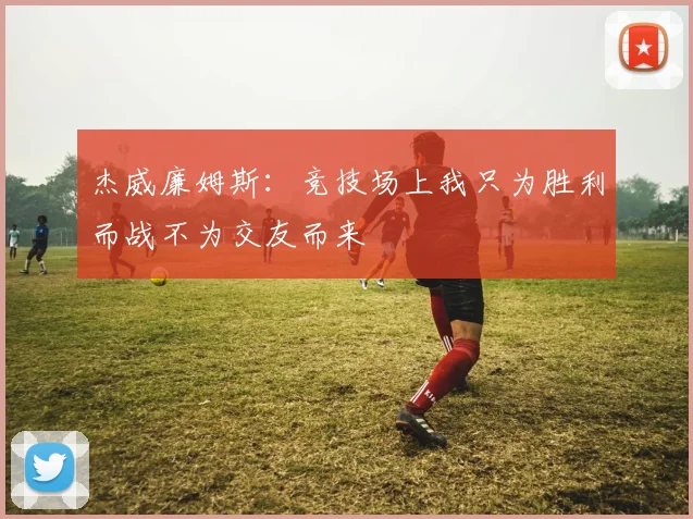 杰威廉姆斯：竞技场上我只为胜利而战不为交友而来